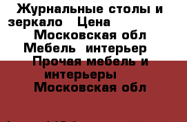 Журнальные столы и зеркало › Цена ­ 5000-7000 - Московская обл. Мебель, интерьер » Прочая мебель и интерьеры   . Московская обл.